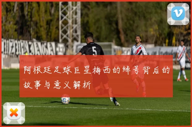 阿根廷足球巨星梅西的绰号背后的故事与意义解析