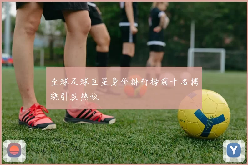 全球足球巨星身价排行榜前十名揭晓引发热议