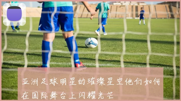 亚洲足球明星的璀璨星空他们如何在国际舞台上闪耀光芒