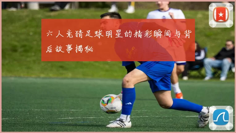 六人竞猜足球明星的精彩瞬间与背后故事揭秘