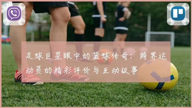 足球巨星眼中的篮球传奇：跨界运动员的精彩评价与互动故事