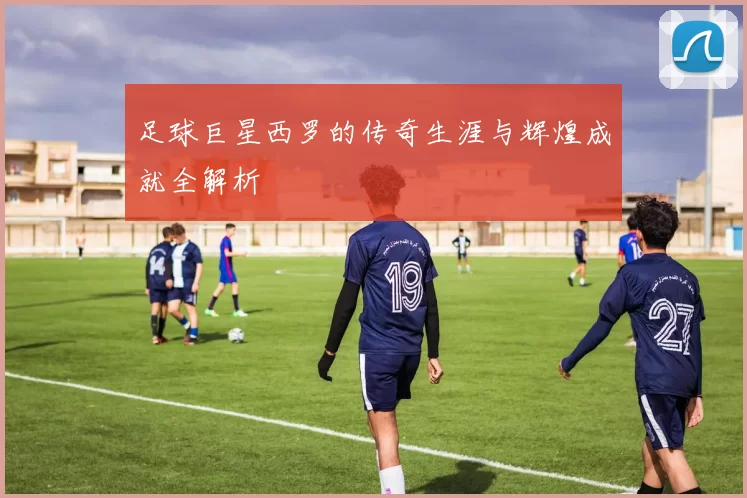 足球巨星西罗的传奇生涯与辉煌成就全解析
