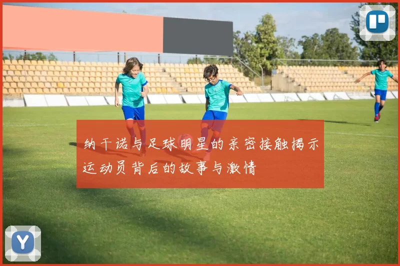 纳干诺与足球明星的亲密接触揭示运动员背后的故事与激情