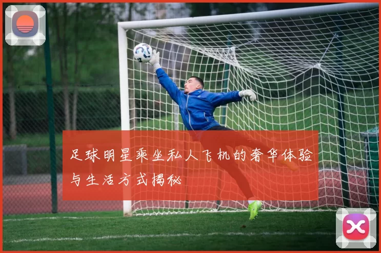足球明星乘坐私人飞机的奢华体验与生活方式揭秘
