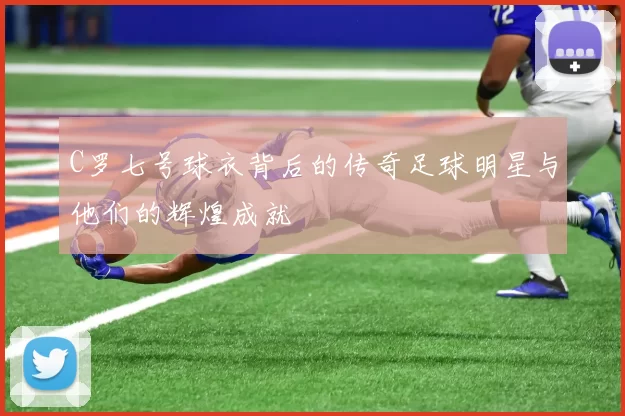 C罗七号球衣背后的传奇足球明星与他们的辉煌成就