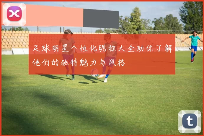 足球明星个性化昵称大全助你了解他们的独特魅力与风格