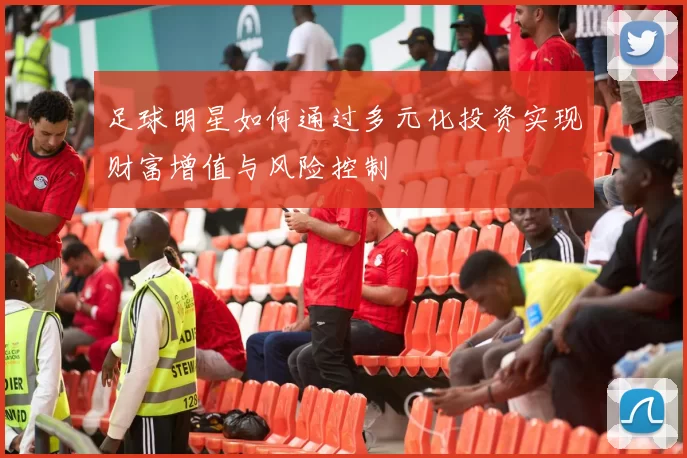 足球明星如何通过多元化投资实现财富增值与风险控制
