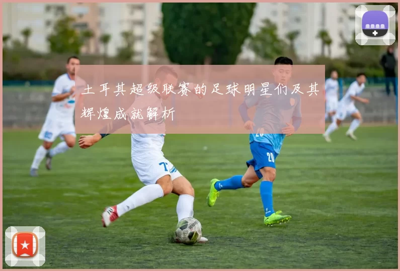 土耳其超级联赛的足球明星们及其辉煌成就解析