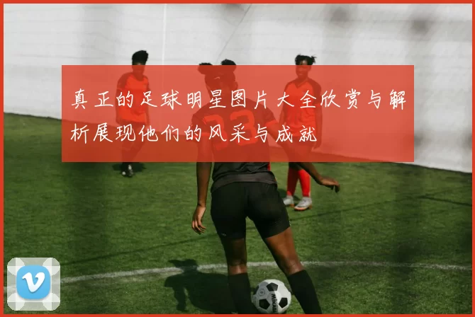 真正的足球明星图片大全欣赏与解析展现他们的风采与成就