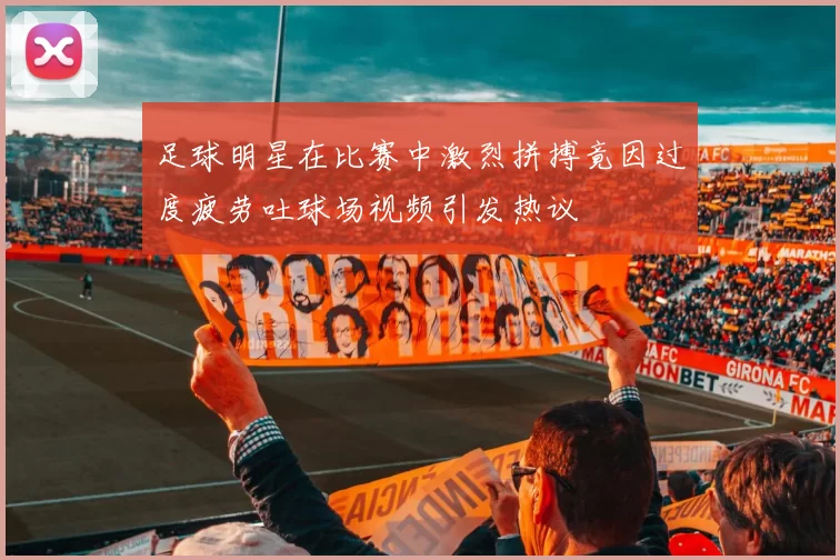足球明星在比赛中激烈拼搏竟因过度疲劳吐球场视频引发热议